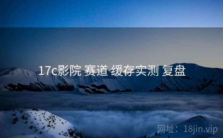 17c影院 赛道 缓存实测 复盘