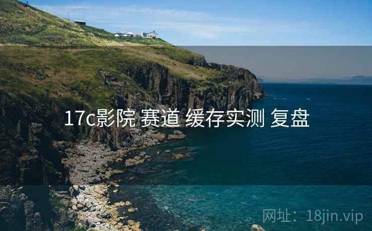 17c影院 赛道 缓存实测 复盘
