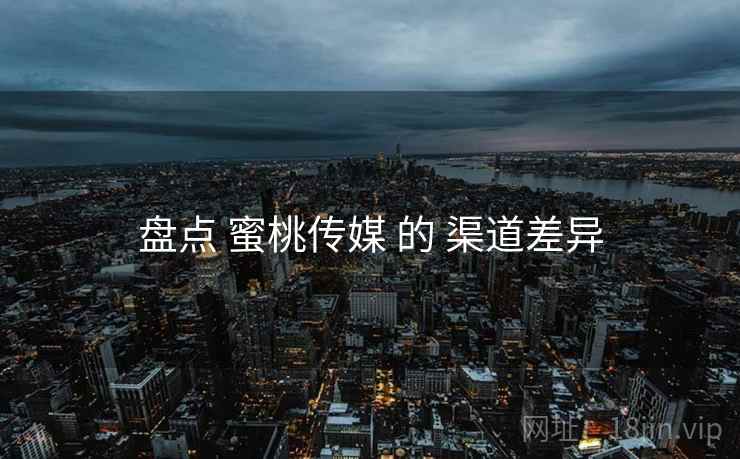 盘点 蜜桃传媒 的 渠道差异