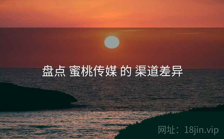 盘点 蜜桃传媒 的 渠道差异