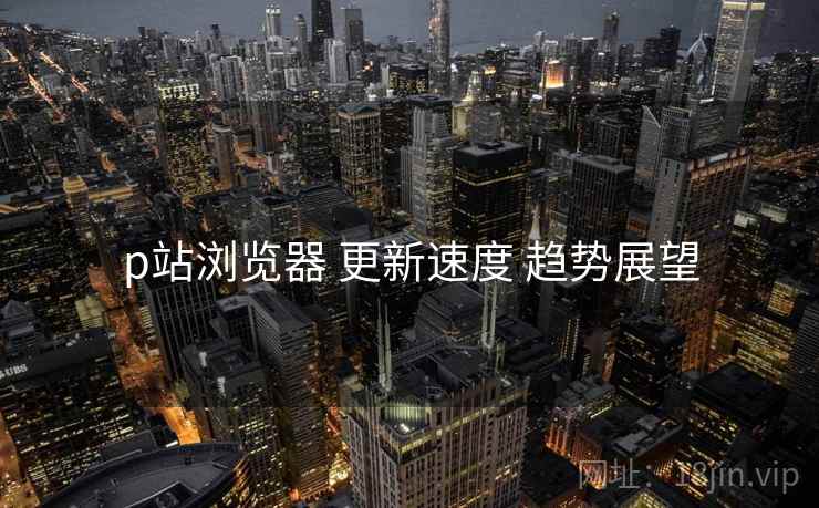 p站浏览器 更新速度 趋势展望