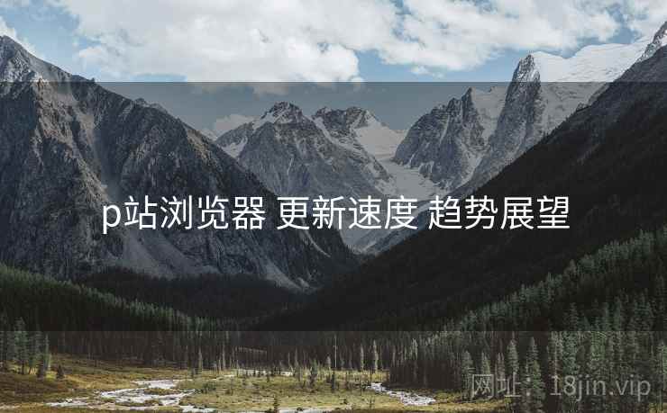p站浏览器 更新速度 趋势展望