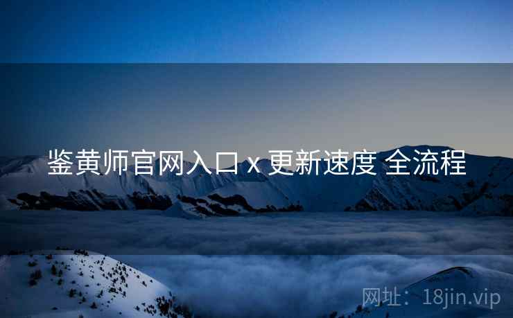 鉴黄师官网入口 x 更新速度 全流程
