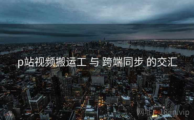 p站视频搬运工 与 跨端同步 的交汇