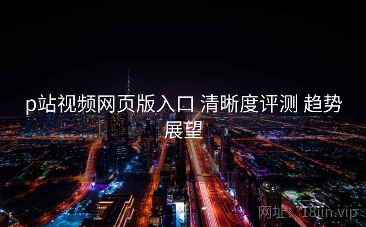 p站视频网页版入口 清晰度评测 趋势展望
