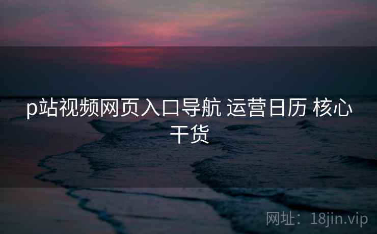 p站视频网页入口导航 运营日历 核心干货