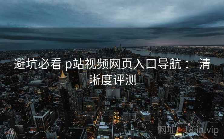 避坑必看 p站视频网页入口导航 ： 清晰度评测