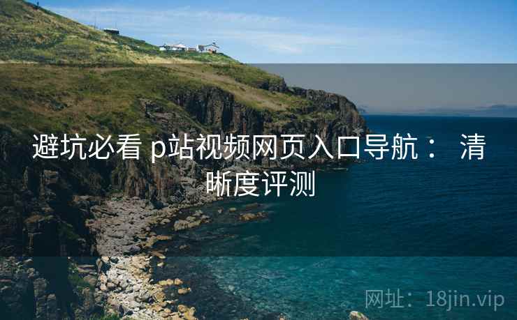 避坑必看 p站视频网页入口导航 ： 清晰度评测