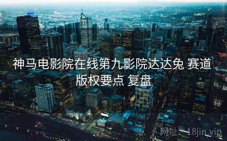 神马电影院在线第九影院达达兔 赛道 版权要点 复盘